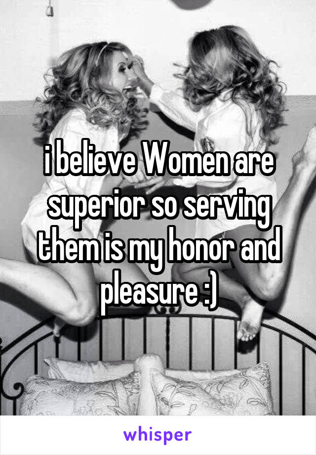 i believe Women are superior so serving them is my honor and pleasure :)