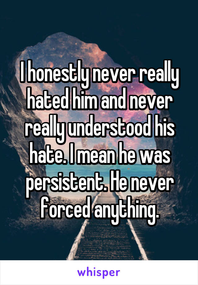 I honestly never really hated him and never really understood his hate. I mean he was persistent. He never forced anything.