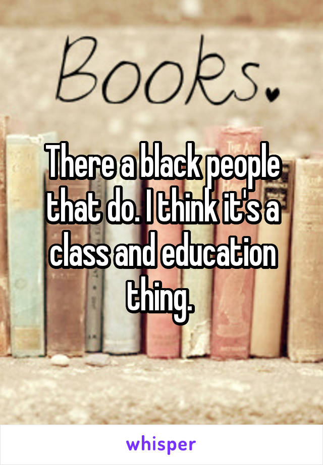 There a black people that do. I think it's a class and education thing. 