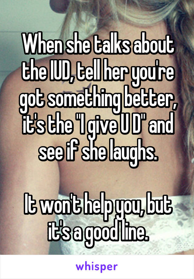 When she talks about the IUD, tell her you're got something better, it's the "I give U D" and see if she laughs.

It won't help you, but it's a good line.