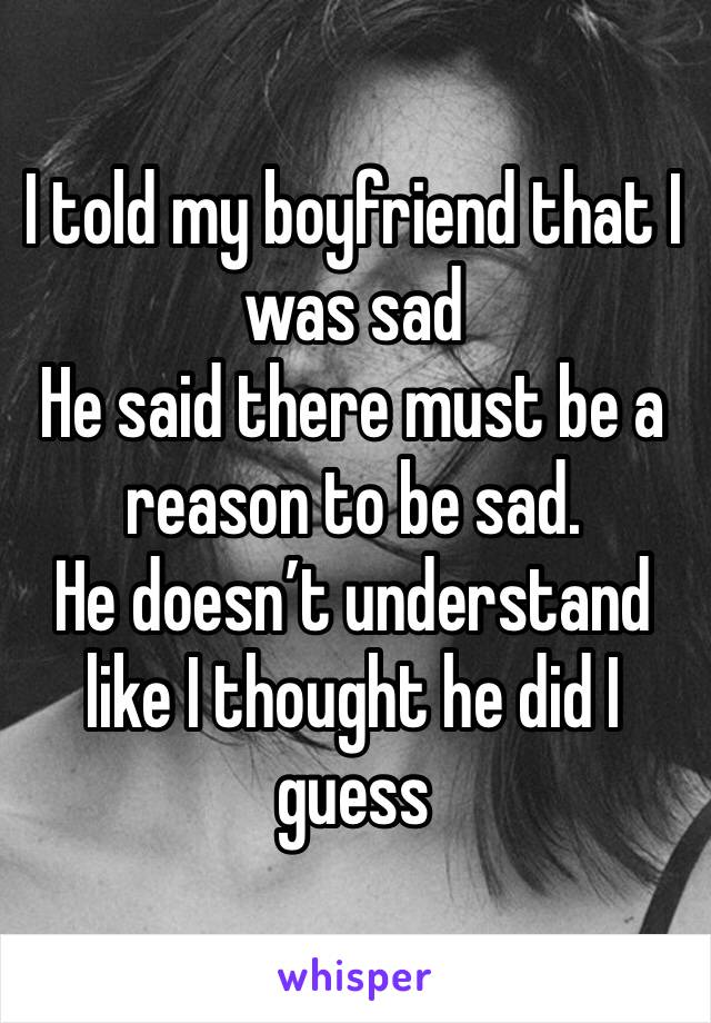 I told my boyfriend that I was sad
He said there must be a reason to be sad. 
He doesn’t understand like I thought he did I guess