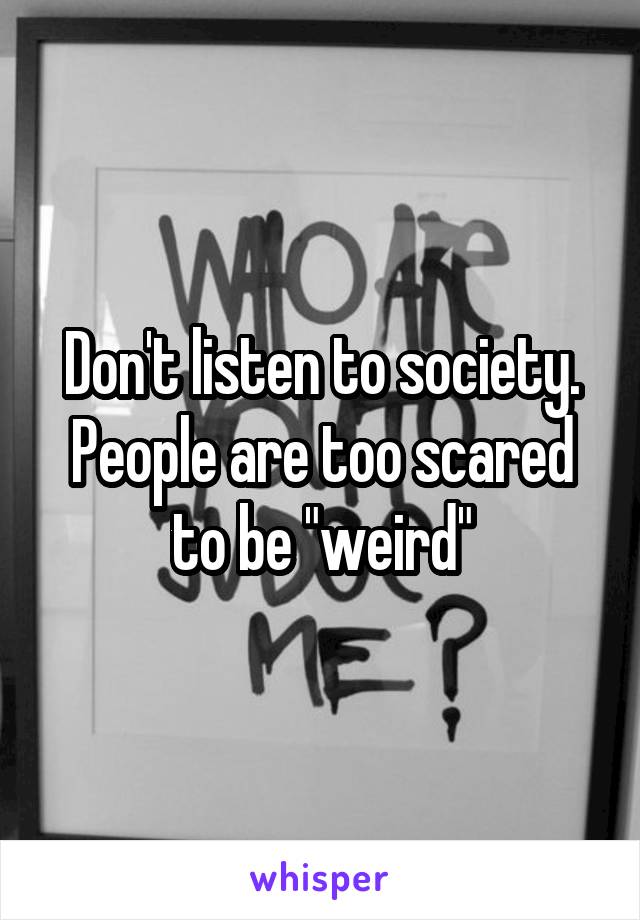 Don't listen to society. People are too scared to be "weird"