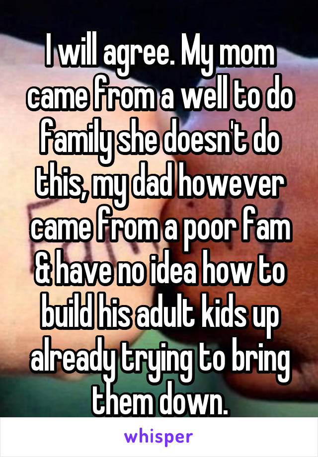 I will agree. My mom came from a well to do family she doesn't do this, my dad however came from a poor fam & have no idea how to build his adult kids up already trying to bring them down.