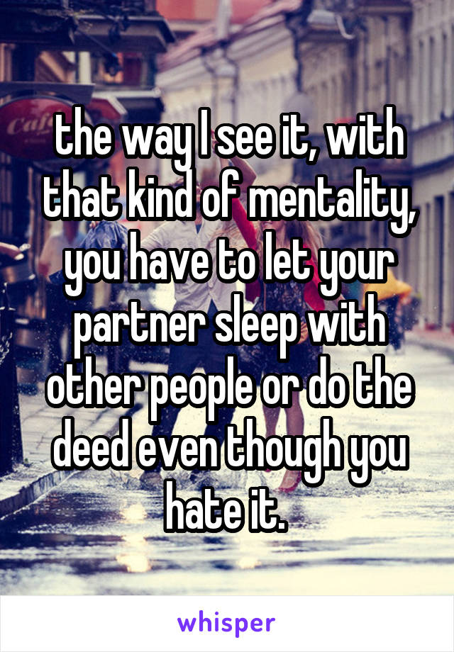 the way I see it, with that kind of mentality, you have to let your partner sleep with other people or do the deed even though you hate it. 