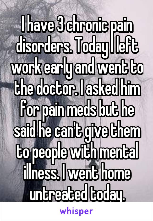 I have 3 chronic pain disorders. Today I left work early and went to the doctor. I asked him for pain meds but he said he can't give them to people with mental illness. I went home untreated today.