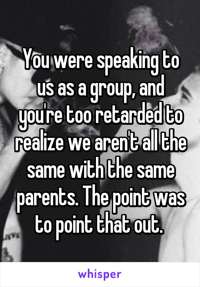 You were speaking to us as a group, and you're too retarded to realize we aren't all the same with the same parents. The point was to point that out. 