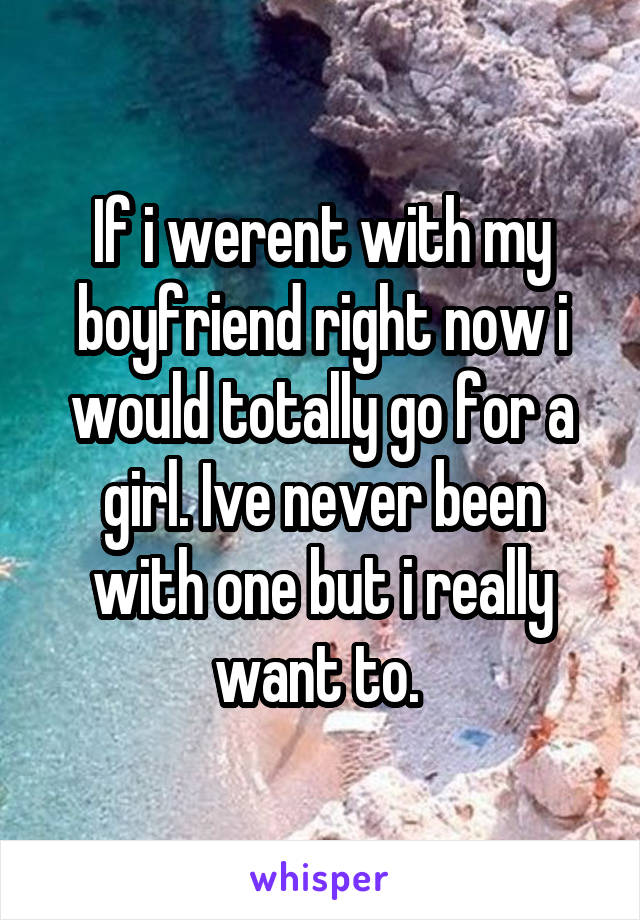 If i werent with my boyfriend right now i would totally go for a girl. Ive never been with one but i really want to. 