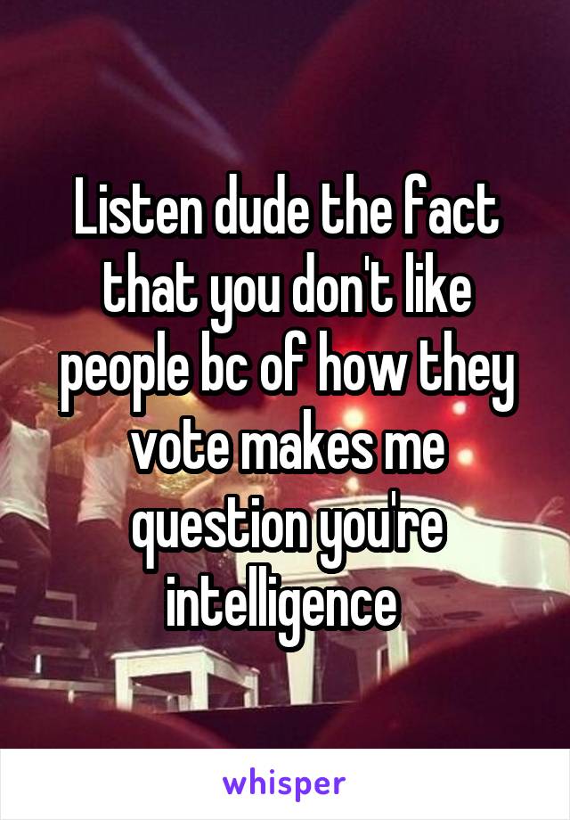 Listen dude the fact that you don't like people bc of how they vote makes me question you're intelligence 