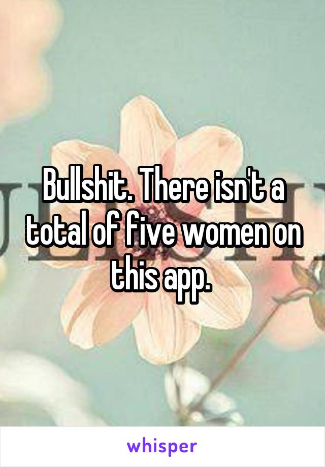 Bullshit. There isn't a total of five women on this app. 