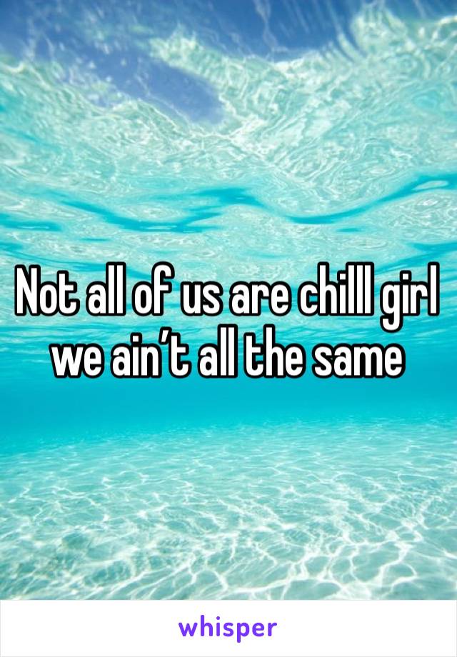 Not all of us are chilll girl we ain’t all the same 