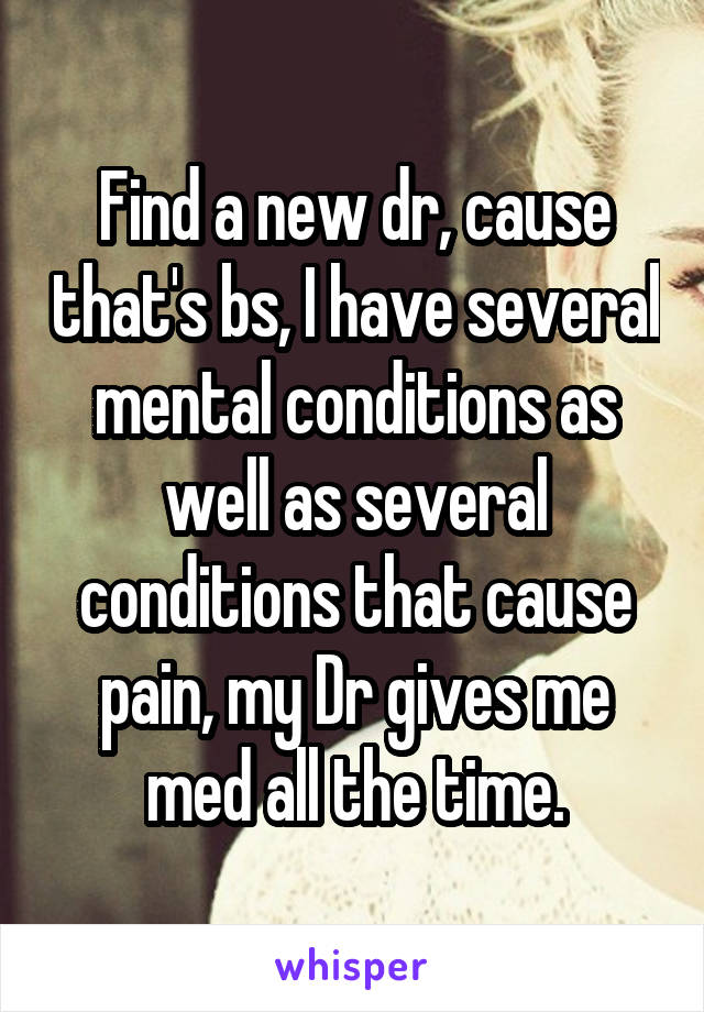 Find a new dr, cause that's bs, I have several mental conditions as well as several conditions that cause pain, my Dr gives me med all the time.