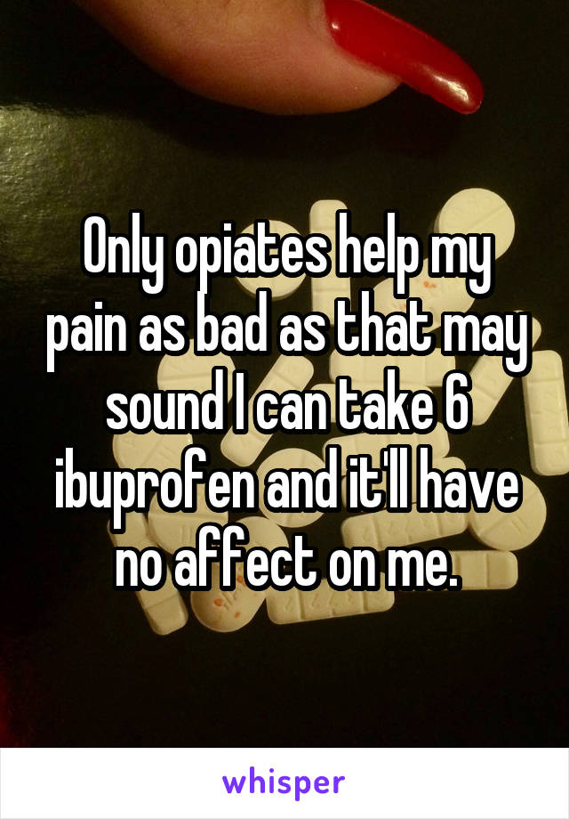 Only opiates help my pain as bad as that may sound I can take 6 ibuprofen and it'll have no affect on me.