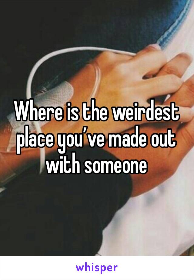 Where is the weirdest place you’ve made out with someone 