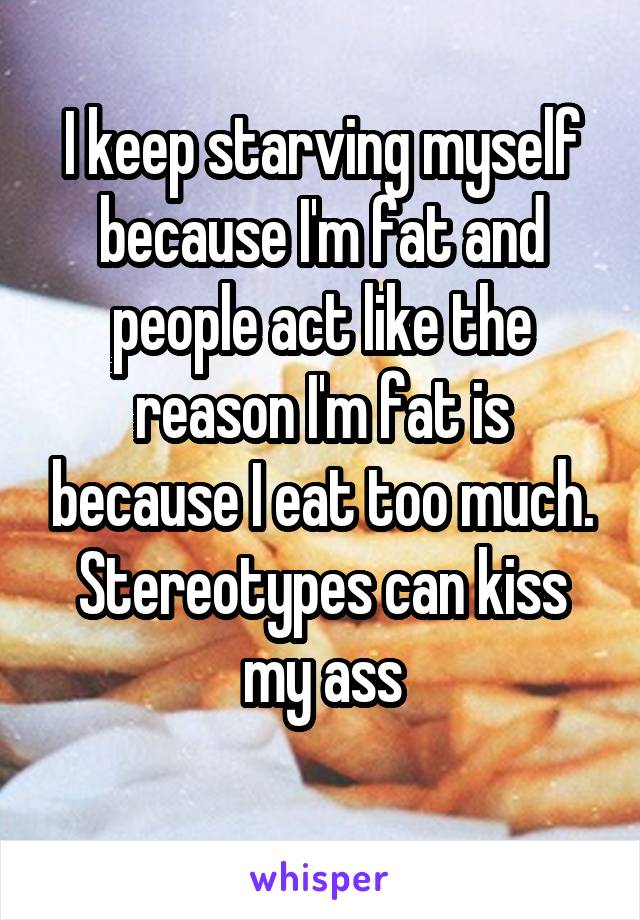 I keep starving myself because I'm fat and people act like the reason I'm fat is because I eat too much. Stereotypes can kiss my ass
