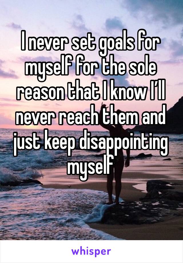 I never set goals for myself for the sole reason that I know I’ll never reach them and just keep disappointing myself