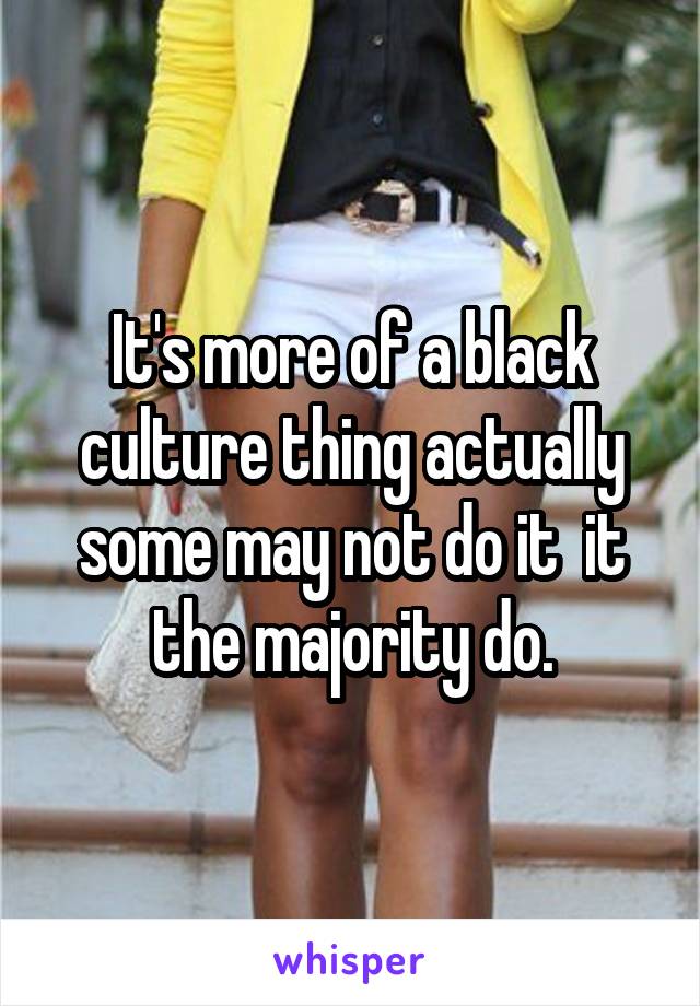 It's more of a black culture thing actually some may not do it  it the majority do.