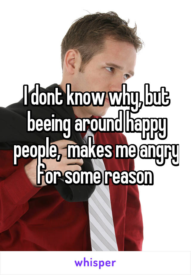 I dont know why, but beeing around happy people,  makes me angry for some reason 