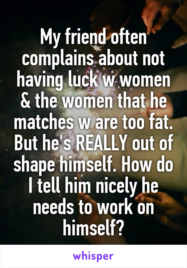 My friend often complains about not having luck w women & the women that he matches w are too fat. But he's REALLY out of shape himself. How do I tell him nicely he needs to work on himself?