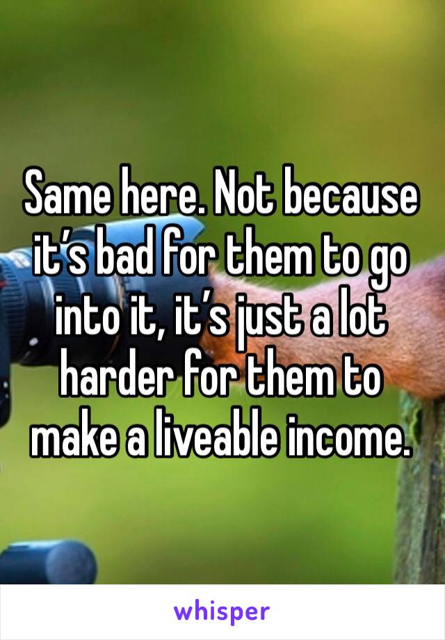 Same here. Not because it’s bad for them to go into it, it’s just a lot harder for them to make a liveable income.
