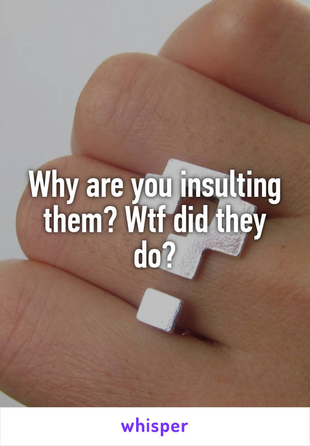 Why are you insulting them? Wtf did they do?