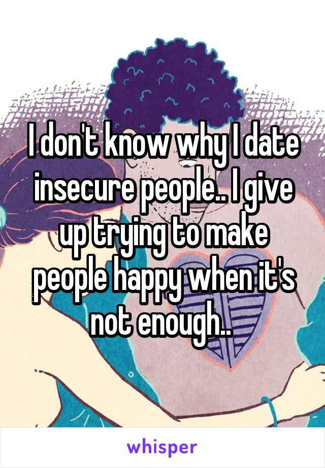 I don't know why I date insecure people.. I give up trying to make people happy when it's not enough.. 