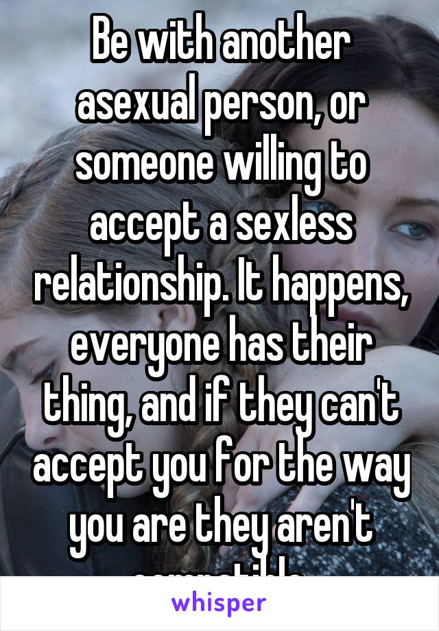 Be with another asexual person, or someone willing to accept a sexless relationship. It happens, everyone has their thing, and if they can't accept you for the way you are they aren't compatible.