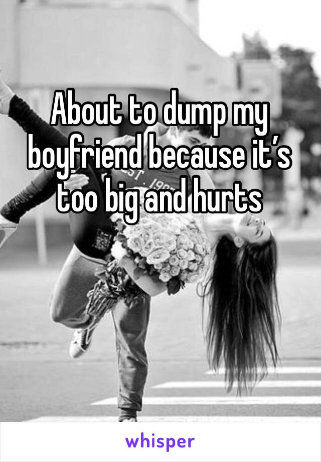 About to dump my boyfriend because it’s too big and hurts 