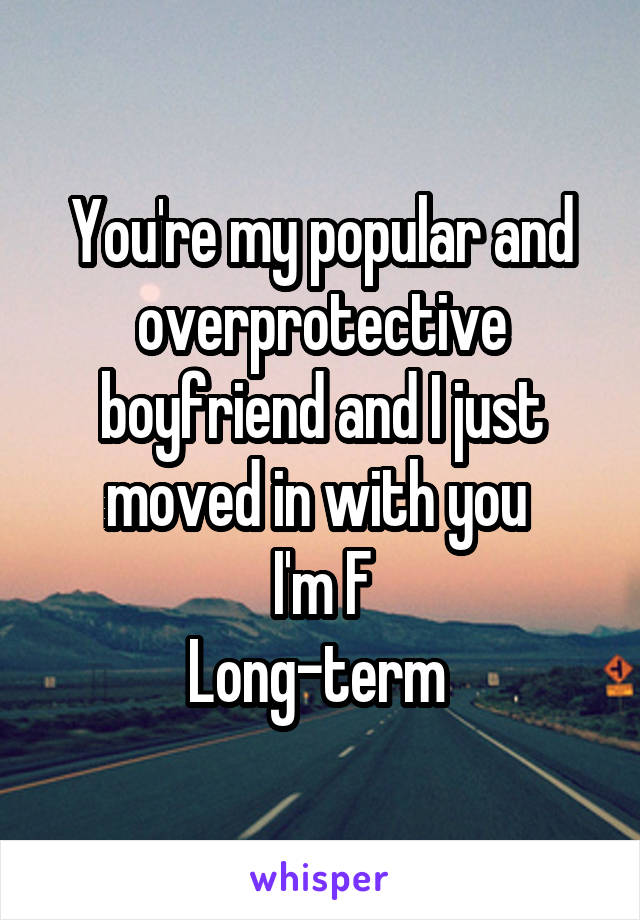 You're my popular and overprotective boyfriend and I just moved in with you 
I'm F
Long-term 
