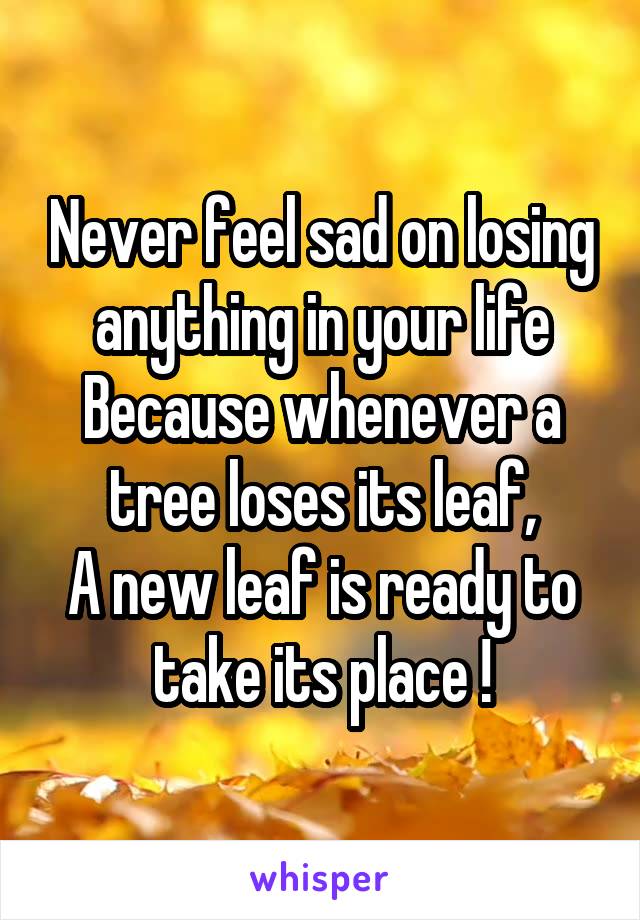 Never feel sad on losing anything in your life
Because whenever a tree loses its leaf,
A new leaf is ready to take its place !