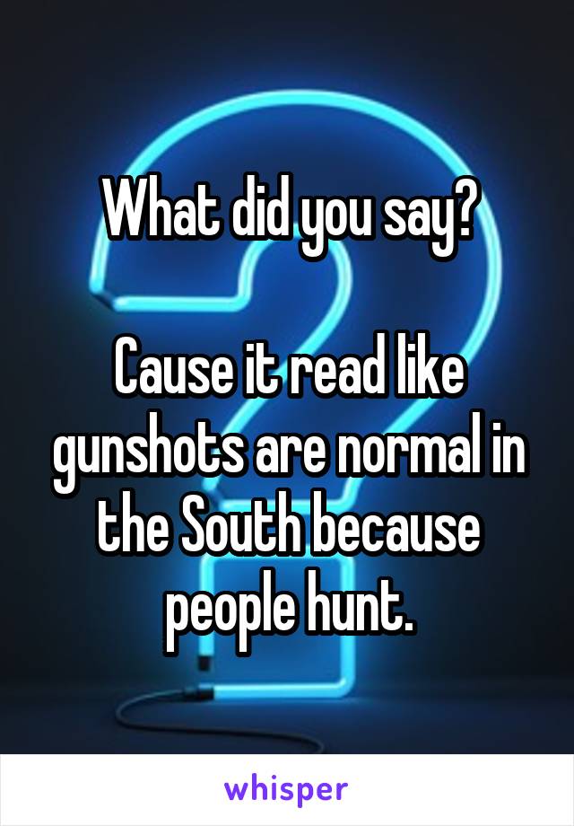 What did you say?

Cause it read like gunshots are normal in the South because people hunt.