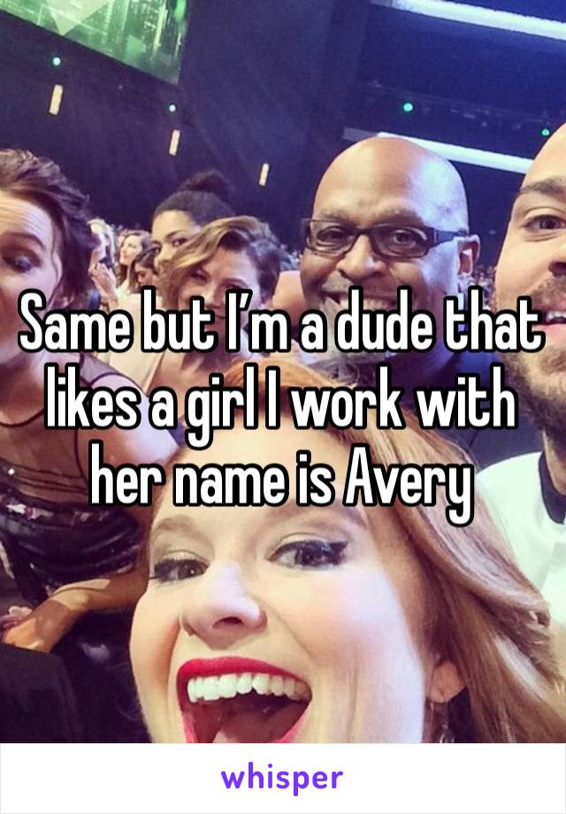 Same but I’m a dude that likes a girl I work with her name is Avery