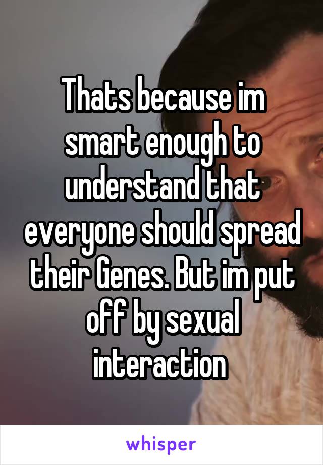 Thats because im smart enough to understand that everyone should spread their Genes. But im put off by sexual interaction 