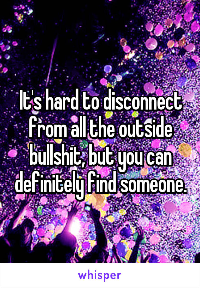 It's hard to disconnect from all the outside bullshit, but you can definitely find someone.