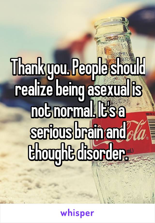 Thank you. People should realize being asexual is not normal. It's a serious brain and thought disorder.