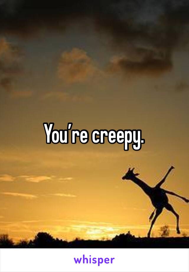 You’re creepy. 