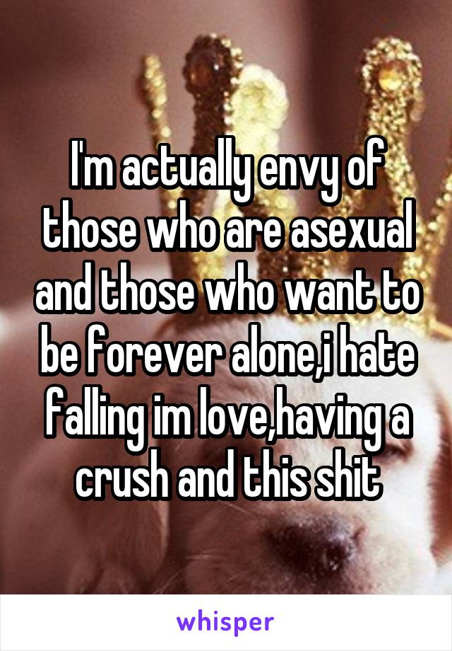 I'm actually envy of those who are asexual and those who want to be forever alone,i hate falling im love,having a crush and this shit