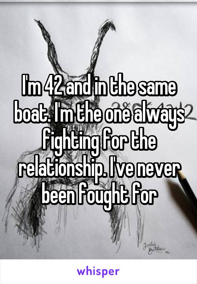 I'm 42 and in the same boat. I'm the one always fighting for the relationship. I've never been fought for
