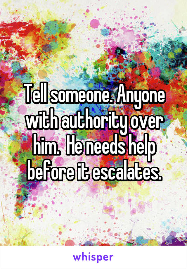 Tell someone. Anyone with authority over him.  He needs help before it escalates.