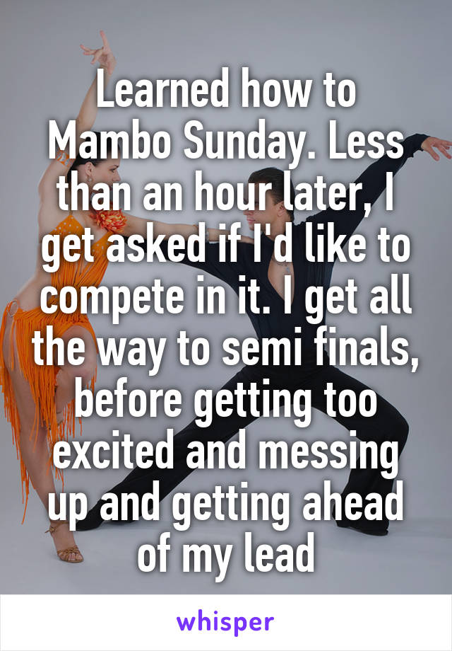 Learned how to Mambo Sunday. Less than an hour later, I get asked if I'd like to compete in it. I get all the way to semi finals, before getting too excited and messing up and getting ahead of my lead
