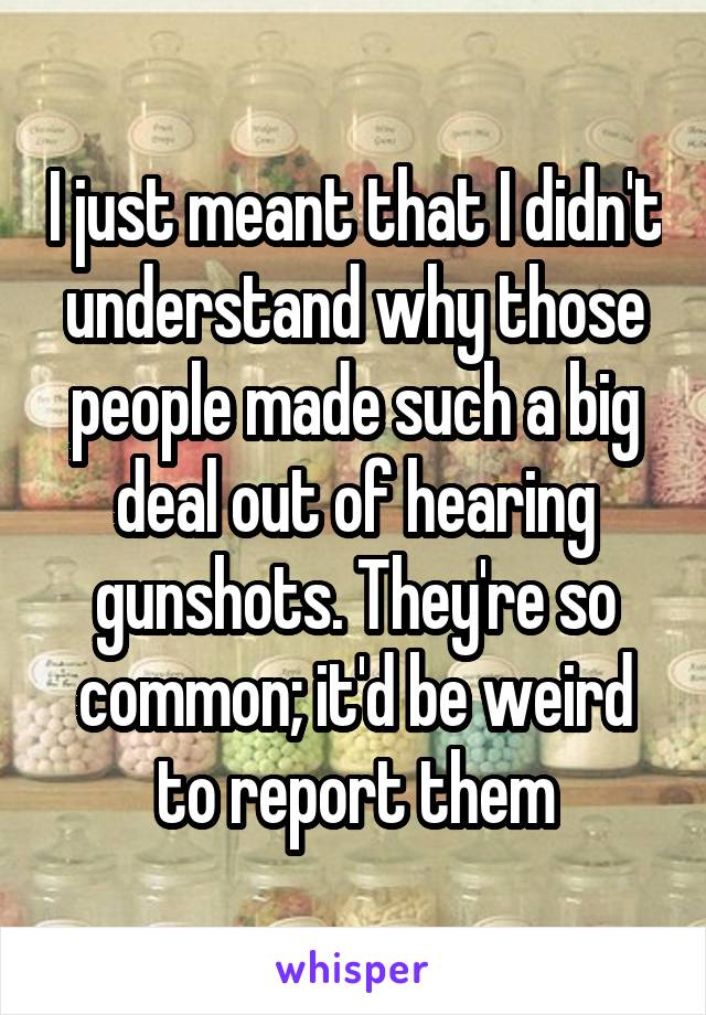 I just meant that I didn't understand why those people made such a big deal out of hearing gunshots. They're so common; it'd be weird to report them