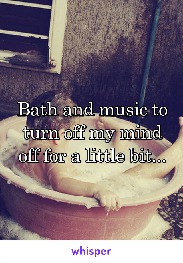 Bath and music to turn off my mind off for a little bit...