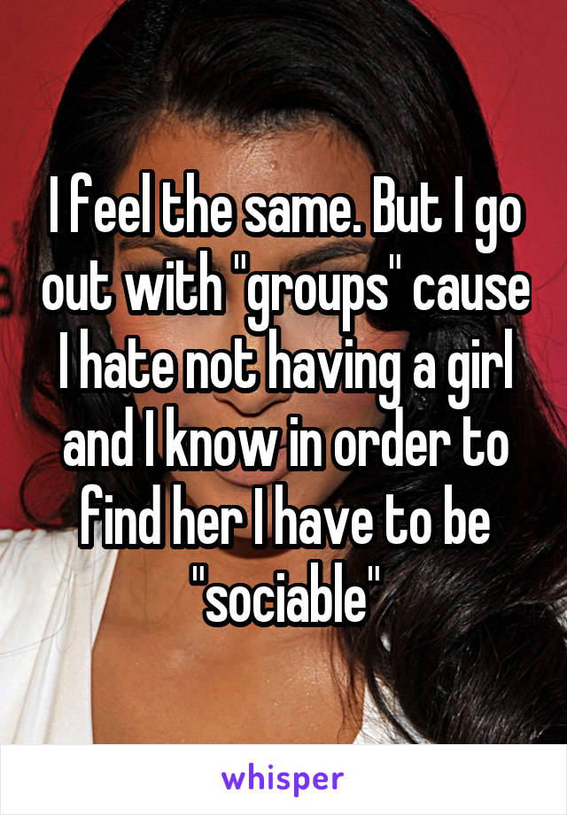 I feel the same. But I go out with "groups" cause I hate not having a girl and I know in order to find her I have to be "sociable"