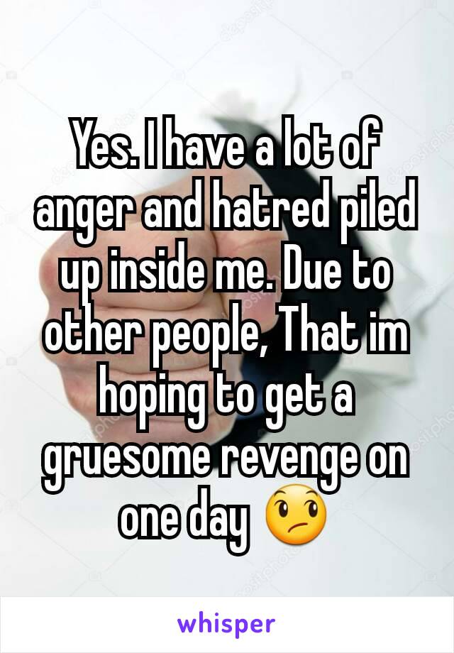 Yes. I have a lot of anger and hatred piled up inside me. Due to other people, That im hoping to get a gruesome revenge on one day 😞