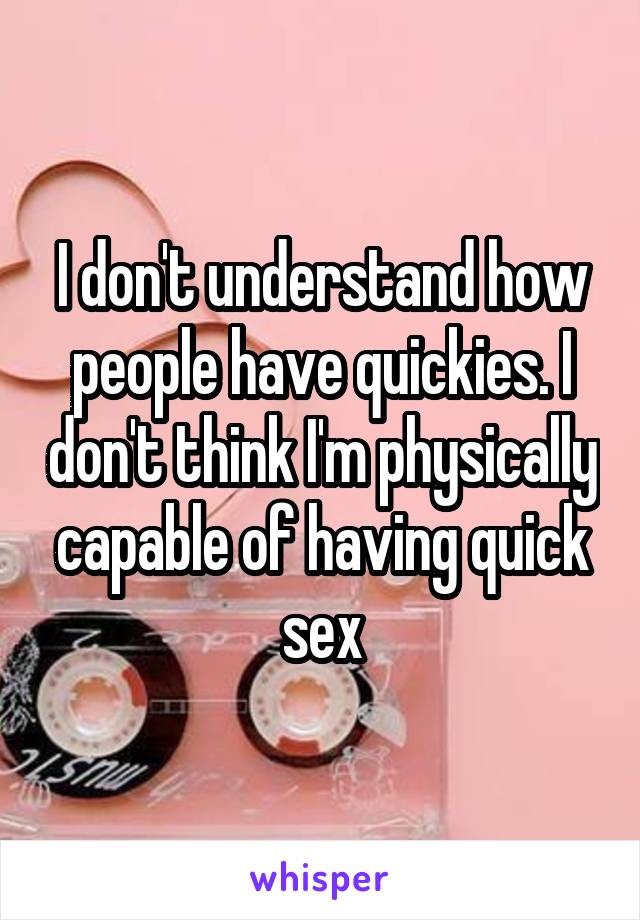 I don't understand how people have quickies. I don't think I'm physically capable of having quick sex