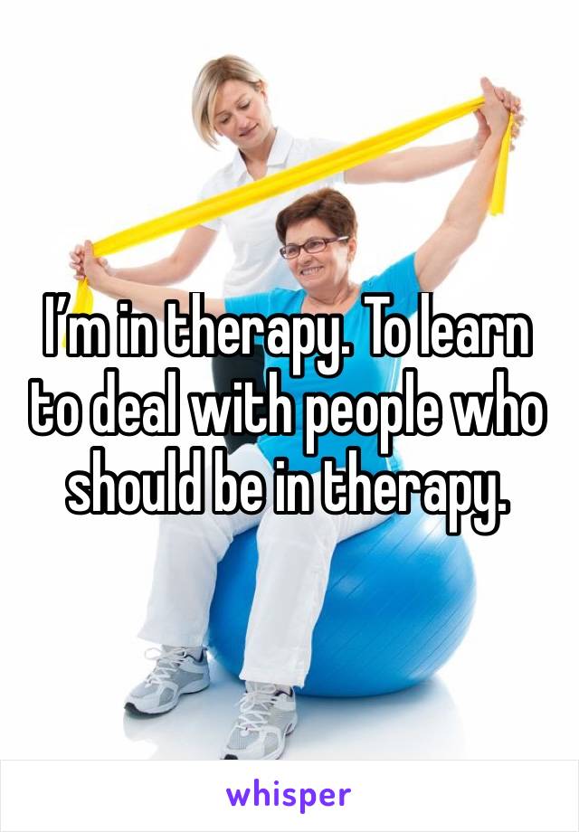 I’m in therapy. To learn to deal with people who should be in therapy. 