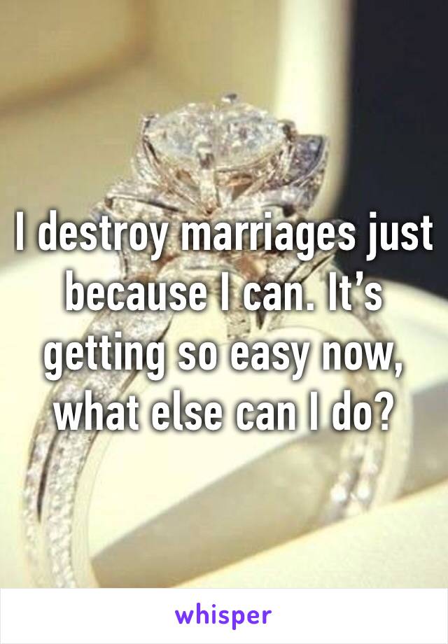I destroy marriages just because I can. It’s getting so easy now, what else can I do?