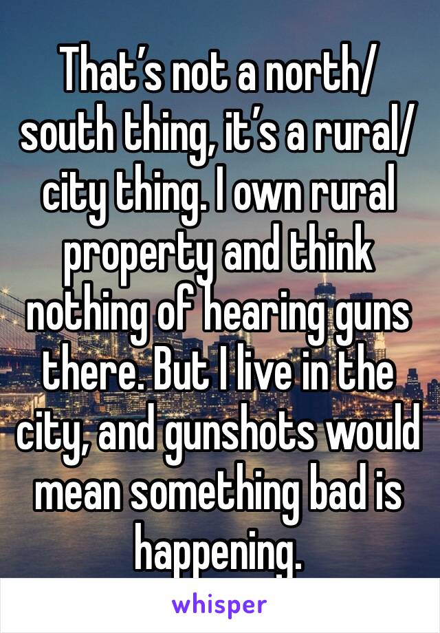 That’s not a north/south thing, it’s a rural/city thing. I own rural property and think nothing of hearing guns there. But I live in the city, and gunshots would mean something bad is happening.