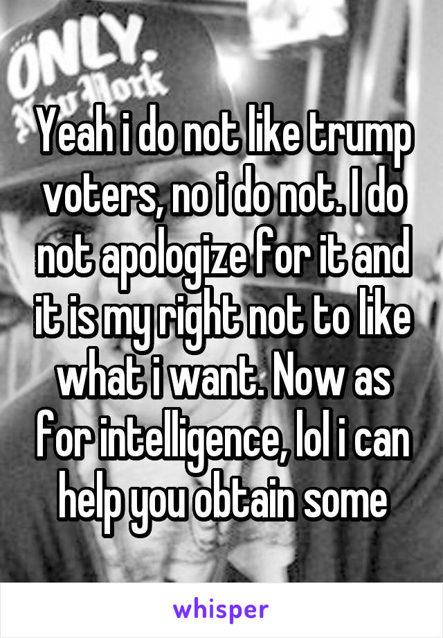 Yeah i do not like trump voters, no i do not. I do not apologize for it and it is my right not to like what i want. Now as for intelligence, lol i can help you obtain some