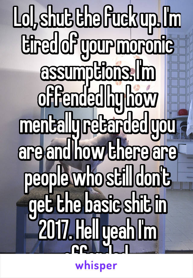 Lol, shut the fuck up. I'm tired of your moronic assumptions. I'm offended hy how mentally retarded you are and how there are people who still don't get the basic shit in 2017. Hell yeah I'm offended 