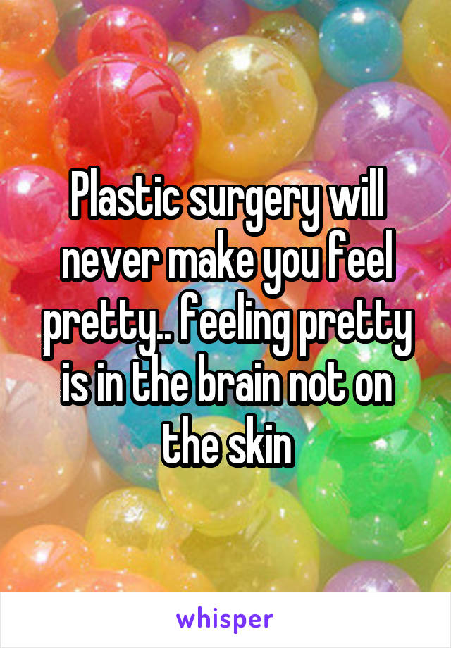 Plastic surgery will never make you feel pretty.. feeling pretty is in the brain not on the skin